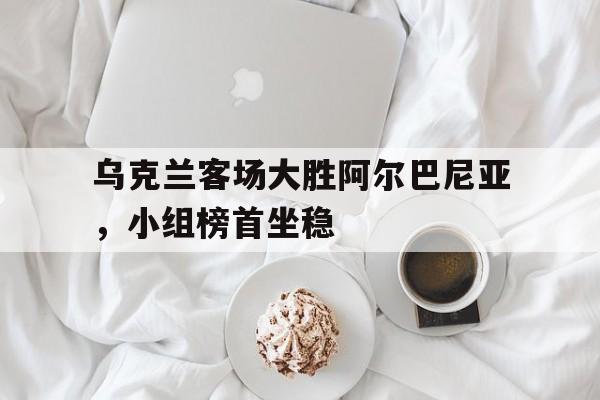 开云体育平台APP-乌克兰客场大胜阿尔巴尼亚，小组榜首坐稳